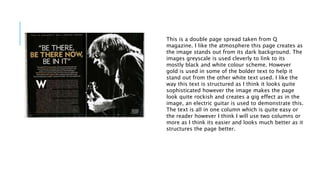 This is a double page spread taken from Q 
magazine. I like the atmosphere this page creates as 
the image stands out from its dark background. The 
images greyscale is used cleverly to link to its 
mostly black and white colour scheme. However 
gold is used in some of the bolder text to help it 
stand out from the other white text used. I like the 
way this text is structured as I think it looks quite 
sophisticated however the image makes the page 
look quite rockish and creates a gig effect as in the 
image, an electric guitar is used to demonstrate this. 
The text is all in one column which is quite easy or 
the reader however I think I will use two columns or 
more as I think its easier and looks much better as it 
structures the page better. 
