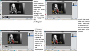 Having
duplicated my
layer, I used the
convert to
black and white
tool and
changed the
contrast until I
was happy with
the
photograph.
I then used
the eraser
tool to pick
out her lips,
eyes and
guitar as they
are the most
important
features of
the
photograph.
I used the quick
selection tool to
select the guitar
strap and used
the bucket tool
to make it more
vibrant.
 