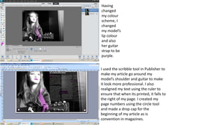 I used the scribble tool in Publisher to
make my article go around my
model’s shoulder and guitar to make
it look more professional. I also
realigned my text using the ruler to
ensure that when its printed, it falls to
the right of my page. I created my
page numbers using the circle tool
and made a drop cap for the
beginning of my article as is
convention in magazines.
Having
changed
my colour
scheme, I
changed
my model’s
lip colour
and also
her guitar
strap to be
purple.
 