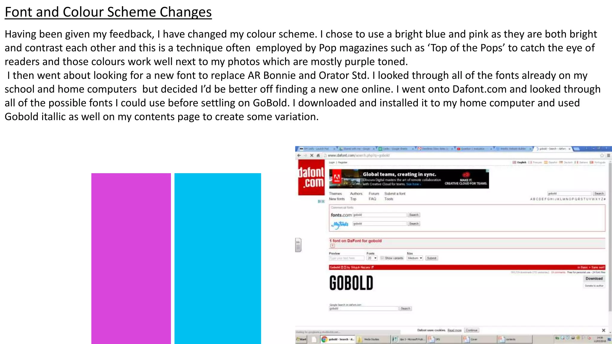 Having been given my feedback, I have changed my colour scheme. I chose to use a bright blue and pink as they are both bright
and contrast each other and this is a technique often employed by Pop magazines such as ‘Top of the Pops’ to catch the eye of
readers and those colours work well next to my photos which are mostly purple toned.
I then went about looking for a new font to replace AR Bonnie and Orator Std. I looked through all of the fonts already on my
school and home computers but decided I’d be better off finding a new one online. I went onto Dafont.com and looked through
all of the possible fonts I could use before settling on GoBold. I downloaded and installed it to my home computer and used
Gobold itallic as well on my contents page to create some variation.
Font and Colour Scheme Changes
 