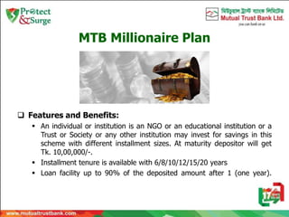 MTB Millionaire Plan
 Features and Benefits:
 An individual or institution is an NGO or an educational institution or a
Trust or Society or any other institution may invest for savings in this
scheme with different installment sizes. At maturity depositor will get
Tk. 10,00,000/-.
 Installment tenure is available with 6/8/10/12/15/20 years
 Loan facility up to 90% of the deposited amount after 1 (one year).
 