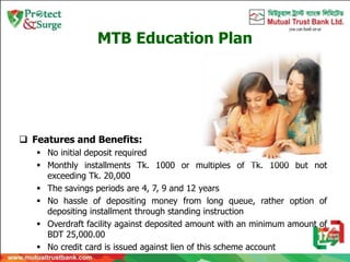 MTB Education Plan
 Features and Benefits:
 No initial deposit required
 Monthly installments Tk. 1000 or multiples of Tk. 1000 but not
exceeding Tk. 20,000
 The savings periods are 4, 7, 9 and 12 years
 No hassle of depositing money from long queue, rather option of
depositing installment through standing instruction
 Overdraft facility against deposited amount with an minimum amount of
BDT 25,000.00
 No credit card is issued against lien of this scheme account
 