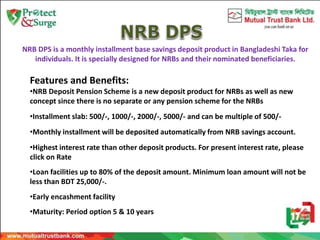 NRB DPS is a monthly installment base savings deposit product in Bangladeshi Taka for
individuals. It is specially designed for NRBs and their nominated beneficiaries.
Features and Benefits:
•NRB Deposit Pension Scheme is a new deposit product for NRBs as well as new
concept since there is no separate or any pension scheme for the NRBs
•Installment slab: 500/-, 1000/-, 2000/-, 5000/- and can be multiple of 500/-
•Monthly installment will be deposited automatically from NRB savings account.
•Highest interest rate than other deposit products. For present interest rate, please
click on Rate
•Loan facilities up to 80% of the deposit amount. Minimum loan amount will not be
less than BDT 25,000/-.
•Early encashment facility
•Maturity: Period option 5 & 10 years
 