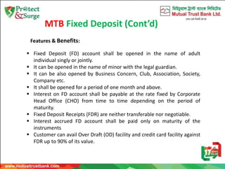 MTB Fixed Deposit (Cont’d)
 Fixed Deposit (FD) account shall be opened in the name of adult
individual singly or jointly.
 It can be opened in the name of minor with the legal guardian.
 It can be also opened by Business Concern, Club, Association, Society,
Company etc.
 It shall be opened for a period of one month and above.
 Interest on FD account shall be payable at the rate fixed by Corporate
Head Office (CHO) from time to time depending on the period of
maturity.
 Fixed Deposit Receipts (FDR) are neither transferable nor negotiable.
 Interest accrued FD account shall be paid only on maturity of the
instruments
 Customer can avail Over Draft (OD) facility and credit card facility against
FDR up to 90% of its value.
Features & Benefits:
 