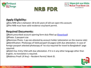 Apply Eligibility:
Any NRB who is between 18 to 65 years of old can open this account.
The NRB must have valid residence visa/work permit.
Required Documents:
Bank prescribed account opening form duly filled up (Download)
Photo: 2 passport size
Nominee Photo: 1 pp size attested by account holder (attestation on the reverse side)
Identification: Photocopy of Valid passport (6 pages) with due attestation. In case of
foreign passport attested photocopy of ‘no visa required for travel to Bangladesh’ page
required.
Valid Visa: Entry VISA with due attestation. If it is in any other language other than
English, no translation is required.
Address Proof: (If Any) – Resident Permit/ Work ID.
 