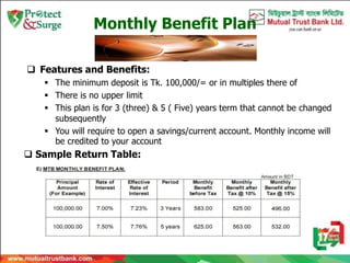Monthly Benefit Plan
 Features and Benefits:
 The minimum deposit is Tk. 100,000/= or in multiples there of
 There is no upper limit
 This plan is for 3 (three) & 5 ( Five) years term that cannot be changed
subsequently
 You will require to open a savings/current account. Monthly income will
be credited to your account
 Sample Return Table:
 