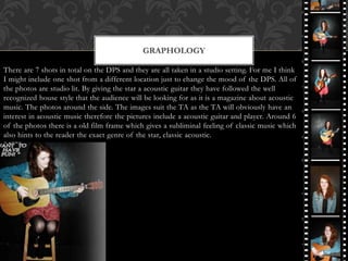 There are 7 shots in total on the DPS and they are all taken in a studio setting. For me I think
I might include one shot from a different location just to change the mood of the DPS. All of
the photos are studio lit. By giving the star a acoustic guitar they have followed the well
recognized house style that the audience will be looking for as it is a magazine about acoustic
music. The photos around the side. The images suit the TA as the TA will obviously have an
interest in acoustic music therefore the pictures include a acoustic guitar and player. Around 6
of the photos there is a old film frame which gives a subliminal feeling of classic music which
also hints to the reader the exact genre of the star, classic acoustic.
GRAPHOLOGY
 