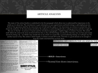 The name of the artists; Scarlett, is underlined in the first paragraph which allows me to understand her importance in the
article as it is about her. The introduction is quite informal as it uses capital letters and bold writing to add emphasis points.
Each of the questions asked by the interviewer are in bold and the replies of the interviewee are written in normal font, this
shows the authority of the interviewer and allows the audience to easily distinguish who is asking questions and who is reply ing.
The size of the Q + A section is 12 point and the introduction paragraph is slightly bigger, I estimate 16 point. The article
itself allows the artist to be more involved with her fans as they will find things out about her that they may not have previously
known by doing a Q + A, I think I may include this in my article as it seems like a good marketing strategy as it will give my TA
another reason to buy. The article is fairly lengthy, I estimate around 250 words, I feel this is a good amount as its enough to
keep the reader entertained but not bore them.
ARTICLE ANALYSIS
BOLD – Interviewer.
Normal font shows interviewee.
 