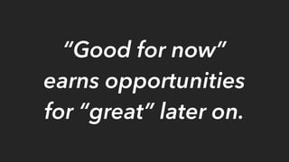 “Good for now”
earns opportunities
for “great” later on.
 