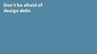 Don’t be afraid of
design debt.
 