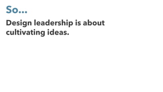 Design leadership is about
cultivating ideas.
So...
 
