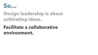Design leadership is about
cultivating ideas.
Facilitate a collaborative
environment.
So...
 