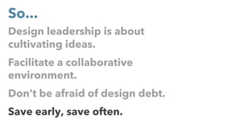 Design leadership is about
cultivating ideas.
Facilitate a collaborative
environment.
Don’t be afraid of design debt.
Save early, save often.
So...
 