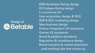 Design at
B2B/developer-facing design
B2C/player-facing design
E-commerce UX
User acquisition design & NUX
B2B & B2C marketing design
New business design
Partner integration UX assistance
Games UX assistance
Brand & platform standards
Regulation & compliance design
Brand narrative & market education
...and anything else that comes up.
 