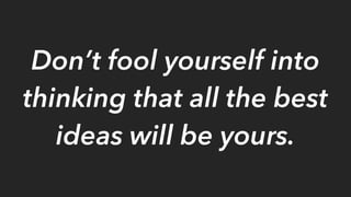 Don’t fool yourself into
thinking that all the best
ideas will be yours.
 