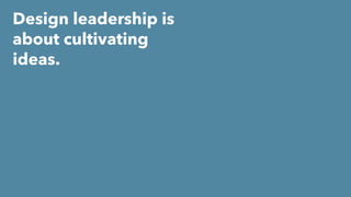 Design leadership is
about cultivating
ideas.
 