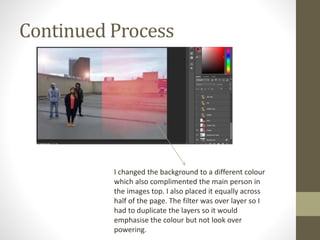 Continued Process
I changed the background to a different colour
which also complimented the main person in
the images top. I also placed it equally across
half of the page. The filter was over layer so I
had to duplicate the layers so it would
emphasise the colour but not look over
powering.
 
