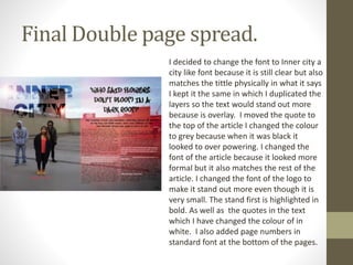 Final Double page spread.
I decided to change the font to Inner city a
city like font because it is still clear but also
matches the tittle physically in what it says
I kept it the same in which I duplicated the
layers so the text would stand out more
because is overlay. I moved the quote to
the top of the article I changed the colour
to grey because when it was black it
looked to over powering. I changed the
font of the article because it looked more
formal but it also matches the rest of the
article. I changed the font of the logo to
make it stand out more even though it is
very small. The stand first is highlighted in
bold. As well as the quotes in the text
which I have changed the colour of in
white. I also added page numbers in
standard font at the bottom of the pages.
 