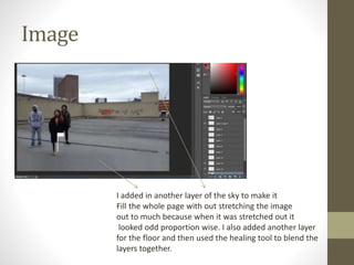 Image
I added in another layer of the sky to make it
Fill the whole page with out stretching the image
out to much because when it was stretched out it
looked odd proportion wise. I also added another layer
for the floor and then used the healing tool to blend the
layers together.
 