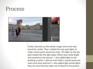 Process
Firstly I blurred out the whole image and so the text
would be visible. Then I added the two spot lights to
make certain parts stand out more. The light on the lap
post looked like the light (layer effect) was really bright
and emphasise the picture. I also added light to the
building so when I add my main tittle it would stand out
more and shine behind it. I also added light streak lights
they are very faint but add a lot of detail to the picture.
 