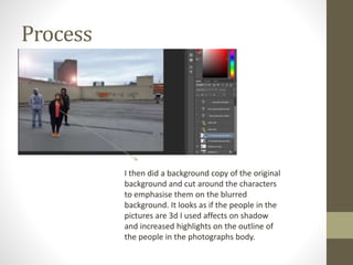 Process
I then did a background copy of the original
background and cut around the characters
to emphasise them on the blurred
background. It looks as if the people in the
pictures are 3d I used affects on shadow
and increased highlights on the outline of
the people in the photographs body.
 