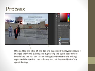 Process
I then added the tittle of the dps and duplicated the layers because I
changed them into overlay and duplicating the layers added more
boldness to the text but still let the light add effect to the writing. I
separated the text into two columns and put the stand first of the
dps at the top.
 