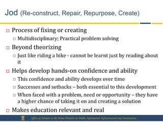 Jod (Re-construct, Repair, Repurpose, Create)

   Process of fixing or creating
       Multidisciplinary; Practical problem solving
   Beyond theorizing
       Just like riding a bike - cannot be learnt just by reading about
        it
   Helps develop hands-on confidence and ability
     This confidence and ability develops over time
     Successes and setbacks – both essential to this development

     When faced with a problem, need or opportunity – they have
      a higher chance of taking it on and creating a solution
   Makes education relevant and real
             Office of Adviser to the Prime Minister on Public Information Infrastructure and Innovations
 