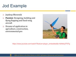 Jod Example
   Joydeep Bhowmik
   Passion: Designing, building and
    flying flapping and fixed wing
    aircraft
   Dreams of application in
    agriculture, construction,
    environmental pro




           https://www.youtube.com/watch?feature=player_embedded&v=6xNdiy3TVFg




             Office of Adviser to the Prime Minister on Public Information Infrastructure and Innovations
 