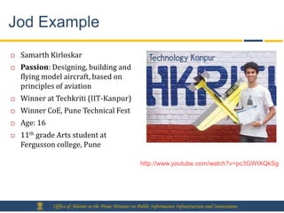 Jod Example
   Samarth Kirloskar
   Passion: Designing, building and
    flying model aircraft, based on
    principles of aviation
   Winner at Techkriti (IIT-Kanpur)
   Winner CoE, Pune Technical Fest
   Age: 16
   11th grade Arts student at
    Fergusson college, Pune

                                                         http://www.youtube.com/watch?v=pc3GWIXQkSg




              Office of Adviser to the Prime Minister on Public Information Infrastructure and Innovations
 
