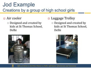 Jod Example
Creations by a group of high school girls
   Air cooler                                                   Luggage Trolley
       Designed and created by                                       Designed and created by
        kids at St Thomas School,                                      kids at St Thomas School,
        Delhi                                                          Delhi




             Office of Adviser to the Prime Minister on Public Information Infrastructure and Innovations
 