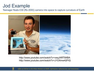 Jod Example
Teenager floats £30 (Rs 2000) camera into space to capture curvature of Earth




               http://www.youtube.com/watch?v=veqJART9XBA
               http://www.youtube.com/watch?v=J1OXmw42FIQ


             Office of Adviser to the Prime Minister on Public Information Infrastructure and Innovations
 