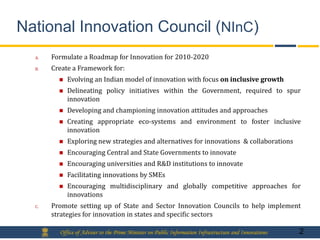 National Innovation Council (NInC)
  A.   Formulate a Roadmap for Innovation for 2010-2020
  B.   Create a Framework for:
            Evolving an Indian model of innovation with focus on inclusive growth
            Delineating policy initiatives within the Government, required to spur
             innovation
            Developing and championing innovation attitudes and approaches
            Creating appropriate eco-systems and environment to foster inclusive
             innovation
            Exploring new strategies and alternatives for innovations & collaborations
            Encouraging Central and State Governments to innovate
            Encouraging universities and R&D institutions to innovate
            Facilitating innovations by SMEs
            Encouraging multidisciplinary and globally competitive approaches for
             innovations
  C.   Promote setting up of State and Sector Innovation Councils to help implement
       strategies for innovation in states and specific sectors

         Office of Adviser to the Prime Minister on Public Information Infrastructure and Innovations   2
 