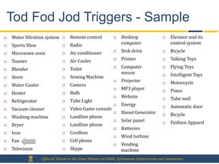 Tod Fod Jod Triggers - Sample
   Water filtration system         Remote control                   Desktop                       Elevator and its
   Sports Shoe                     Radio                             computer                       control system

   Microwave oven                  Air conditioner                  Disk drive                    Bicycle

   Toaster                         Air Cooler                       Printer                       Talking Toys

   Blender                         Toilet                           Computer                      Flying Toys
                                                                       mouse                         Intelligent Toys
   Stove                           Sewing Machine
                                                                      Projector                     Motorcycle
   Water Cooler                    Camera
                                                                      MP3 player                    Piano
   Heater                          Bulb
                                                                      Website                       Tube well
   Refrigerator                    Tube Light
                                                                      Energy                        Automatic door
   Vacuum cleaner                  Video Game console
                                                                      Diesel Generator              Bicycle
   Washing machine                 Landline phone
                                                                      Solar panel                   Fashion Apparel
   Dryer                           Landline phone
                                                                      Batteries
   Iron                            Cordless
                                                                      Wind turbine
   Fan                             Cell phone
                                                                      Vending
   Television                      Skype                             machine
                   Office of Adviser to the Prime Minister on Public Information Infrastructure and Innovations
 