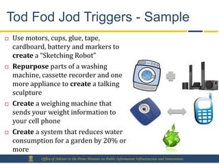 Tod Fod Jod Triggers - Sample
   Use motors, cups, glue, tape,
    cardboard, battery and markers to
    create a “Sketching Robot”
   Repurpose parts of a washing
    machine, cassette recorder and one
    more appliance to create a talking
    sculpture
   Create a weighing machine that
    sends your weight information to
    your cell phone
   Create a system that reduces water
    consumption for a garden by 20% or
    more
            Office of Adviser to the Prime Minister on Public Information Infrastructure and Innovations
 