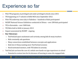 Experience so far
   Pilot TFJ programs at privileged and under privileged schools since 2011
   TFJ happening at 17 schools in Delhi NCR since September 2012
   Pilot TFJ underway since July in Vadodara – hundreds of kids participated
   NCERT National Science Exhibition conducted at Silvasa – over 200 kids participated
   TFJ in Karnataka – over 5000 kids
   TFJ Mela held in Delhi in January 2013
   Impact assessment by NCERT - ongoing
   Key Takeaways
       Tod Fod Jod spurs excitement and curiosity among kids & many teachers
       Kids constantly ask questions
       Many connections established between concepts and applications
       Kids love it! Keep wanting more Tod Fod Jod sessions
       Need motivated mentors, with TFJ habits & curiosity
   Tod Fod Jod can form the core of a whole new hands-on type experience at school
       Potential to restore love for & relevance of learning in some dis-engaged kids

                 Office of Adviser to the Prime Minister on Public Information Infrastructure and Innovations
 