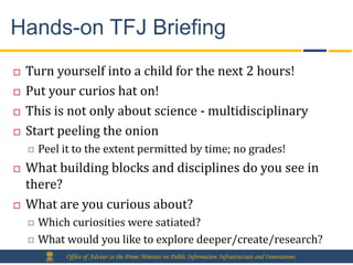 Hands-on TFJ Briefing
   Turn yourself into a child for the next 2 hours!
   Put your curios hat on!
   This is not only about science - multidisciplinary
   Start peeling the onion
       Peel it to the extent permitted by time; no grades!
   What building blocks and disciplines do you see in
    there?
   What are you curious about?
     Which curiosities were satiated?
     What would you like to explore deeper/create/research?
             Office of Adviser to the Prime Minister on Public Information Infrastructure and Innovations
 