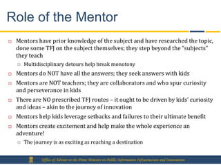 Role of the Mentor
   Mentors have prior knowledge of the subject and have researched the topic,
    done some TFJ on the subject themselves; they step beyond the “subjects”
    they teach
       Multidisciplinary detours help break monotony
   Mentors do NOT have all the answers; they seek answers with kids
   Mentors are NOT teachers; they are collaborators and who spur curiosity
    and perseverance in kids
   There are NO prescribed TFJ routes – it ought to be driven by kids’ curiosity
    and ideas – akin to the journey of innovation
   Mentors help kids leverage setbacks and failures to their ultimate benefit
   Mentors create excitement and help make the whole experience an
    adventure!
       The journey is as exciting as reaching a destination


               Office of Adviser to the Prime Minister on Public Information Infrastructure and Innovations
 