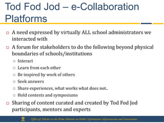 Tod Fod Jod – e-Collaboration
Platforms
   A need expressed by virtually ALL school administrators we
    interacted with
   A forum for stakeholders to do the following beyond physical
    boundaries of schools/institutions
       Interact
       Learn from each other
       Be inspired by work of others
       Seek answers
       Share experiences, what works what does not..
       Hold contests and symposiums
   Sharing of content curated and created by Tod Fod Jod
    participants, mentors and experts
              Office of Adviser to the Prime Minister on Public Information Infrastructure and Innovations
 