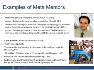 Examples of Meta Mentors
   Prof Abhishek, Department of Aeronautics, IIT-Kanpur
   Mentor – Robotics, Aerospace and Aeromodelling Clubs @ IIT-K
   First Position in design in American Helicopter Society/Augusta Westland
    student competition, (graduate category) for helicopter design, 2004.
   Quote – “If entering students at IIT-K had hands-on Tod Fod Jod like
    experience and confidence, they would be able to achieve so much more”.


   Akhil Madhani, Robotics Animation, Disney
   Twelve issued patents.
   Thea award for Outstanding Achievement in Technology, Lucky the
    Dinosaur, 2004.
   TR100 List of 100 Innovators, Technology Review Magazine, 1999.
   Lemelson-MIT Student Prize for Inventorship, 1998.
   Carl G. Sontheimer Prize for Excellence in Innovation and Creativity in
    Design, MIT Department of Mechanical Engineering, 1997.

                   Office of Adviser to the Prime Minister on Public Information Infrastructure and Innovations
 