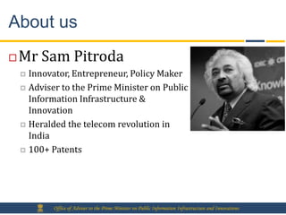 About us
   Mr Sam Pitroda
     Innovator, Entrepreneur, Policy Maker
     Adviser to the Prime Minister on Public
      Information Infrastructure &
      Innovation
     Heralded the telecom revolution in
      India
     100+ Patents




            Office of Adviser to the Prime Minister on Public Information Infrastructure and Innovations
 