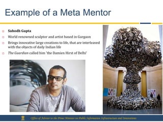 Example of a Meta Mentor
   Subodh Gupta
   World renowned sculptor and artist based in Gurgaon
   Brings innovative large creations to life, that are interleaved
    with the objects of daily Indian life
   The Guardian called him 'the Damien Hirst of Delhi’




                   Office of Adviser to the Prime Minister on Public Information Infrastructure and Innovations
 