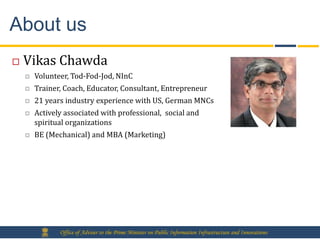 About us
   Vikas Chawda
       Volunteer, Tod-Fod-Jod, NInC
       Trainer, Coach, Educator, Consultant, Entrepreneur
       21 years industry experience with US, German MNCs
       Actively associated with professional, social and
        spiritual organizations
       BE (Mechanical) and MBA (Marketing)




               Office of Adviser to the Prime Minister on Public Information Infrastructure and Innovations
 