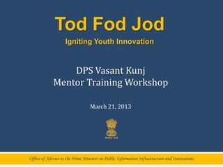 Tod Fod Jod
                    Igniting Youth Innovation


                 DPS Vasant Kunj
             Mentor Training Workshop

                                  March 21, 2013




Office of Adviser to the Prime Minister on Public Information Infrastructure and Innovations
 