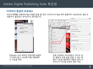Adobe DPS Compare Editions
Adobe
CCT

Single
Edition

Professio
nal

Enterpris
Edition

· 무제한 Folio 파일을 제작 디자인

●

●

●

●

· 앱 스토어 등록 전콘텐츠 미리보기 (애플, 안드로이드, 킨들 파이어) / 아이패드 통한 대화형 콘텐츠 미리보기

●

●

●

●

· 고객 및 팀원과 콘텐츠 공유

●

●

●

●

· 애플 앱 스토어를 통한 단일 ​Folio 어플리케이션(iOS iPad) 판매

●

●

●

●

●

●

· 안드로이드 마켓 앱의 결제 시스템을 통해 멀티 Folio 어플리케이션을 판매 / 단일 구입

●

●

· DPS 분석 보고서에 액세스

●

●

· Adobe Digital Marketing Suite (Adobe SiteCatalyst ® )와 통합 / *SiteCatalyst : 웹 사이트 분석 서비스

●

●

· 애플 앱 스토어를 통해 멀티 Folio 어플리케이션 판매 / 아마존 킨들 파이어 신문 가판대 결제 시스템을 통해 멀티
멀티 Folio 어플리케이션 판매 / 단일 구입 또는 정기구독

· 컨텐츠 뷰어 *(콘텐츠가 게시되는 책장 형태의 화면) 를 사용자가 디자인 가능

●

· 사용자 디자인이 가능한 HTML 스토어를 통해 판매

●

· Direct Entitlement를 통해 기존 독자와 고객에게 콘텐츠 액세스를 제공하여 독자 수를 증대.*디렉트 엔타이틀먼트
엔타이틀먼트 (Direct Entitlement) : 출판사가 한번의 클릭으로 구독자에게 바로 디지털 콘텐츠를 배포하는 방식

●

· Restricted Distribution을 사용하여 특정 고객층을 대상으로 가장 최적화된 콘텐츠 제공 *제한적 배포 (Restricted
(Restricted Distribution) 출판사는 하나의 브랜드 앱 안에서 다양한 고객들이나 독자, 그룹 멤버에 맞게

●

선별적으로 배포
· 사용자 정의 푸시 알림 제작

© 2010 Allinonetech Incorporated. All Rights Reserved..

●

8

 