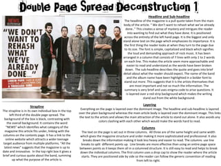 Headline and Sub-headline
The headline of the magazine is a pull quote taken from the main
body of the article. “ We don’t want to rehash what we’ve already
done..” This creates a sense of mystery and intrigues the reader
into wanting to find out what they have done. It is positioned
across the entirety of the left hand page. It is the biggest and only
stand alone text on the page which emphasizes its importance. It is
the first thing the reader looks at when they turn to the page due
to its size. The font is simple, capitalized and black which signifies
the loud and demanding approach of rock music. It has been
arranged in a column that consists of 7 lines with only 1 to 2 words
on each line. This makes the article seem more approachable and
easier to read and understand as the words have been broken
down. The sub-headline describes the quote and goes into brief
detail about what the reader should expect. The name of the band
and the album name have been highlighted in a bolder font to
stand out more. This suggests that it is the artists themselves that
are most important and not so much the information. The
summary is very brief and uses enigma code to arise questions. It
is layered over a red strip background which makes the writing
stand out from the white background.
Strapline
The strapline is in its own individual box in the top
left third of the double page spread. The
background of the box is black, contrasting with
the overall background. It contains the word
“NEWS” which identifies what category of the
magazine this article fits under, linking with the
columns on the contents page. It has a link to the
online website which attracts a wider teenage
target audience from multiple platforms. “All the
latest news” suggests that the magazine is up to
date and innovative. In the top right box it gives a
brief and curious quote about the band, summing
up what the purpose of the article is.
Layering
Everything on the page is layered over the dominant image. The headline and sub-headline is layered
over the plain background whereas the main article body is layered over the dominant image. This links
the text to the artists and allows the main attraction of the article to stand out alone. It also avoids any
colors clashing with each other which would make the words hard to read.
Columns
The text on the page is set out in three columns. All three are of the same height and same width
which gives the magazine structure and order making it more sophisticated and professional. It also
breaks down the information making it look less heavy and easier to read. The columns use line
breaks to split different points up. Line breaks are more effective than using an entire page space
between points as it keeps them all in a columned structure. It is still easy to read and helps to break
down the individual columns. The first column uses a drop cap to show the reader where the article
starts. They are positioned side by side so the reader can follow the generic convention of reading
from left to right.
 
