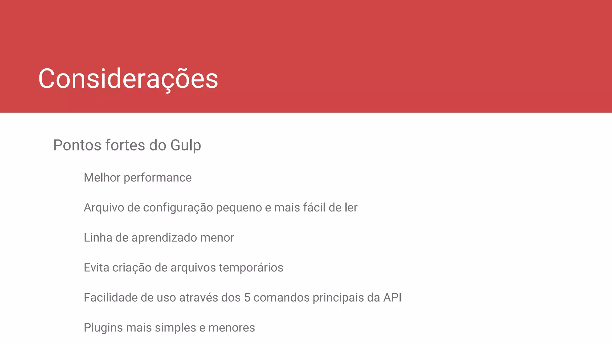Considerações
Pontos fortes do Gulp
Melhor performance
Arquivo de configuração pequeno e mais fácil de ler
Linha de aprendizado menor
Evita criação de arquivos temporários
Facilidade de uso através dos 5 comandos principais da API
Plugins mais simples e menores
 