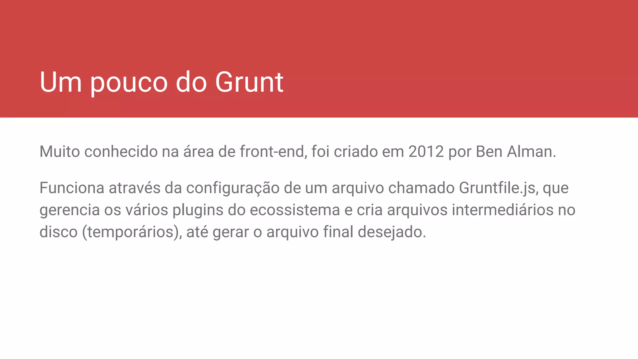 Um pouco do Grunt
Muito conhecido na área de front-end, foi criado em 2012 por Ben Alman.
Funciona através da configuração de um arquivo chamado Gruntfile.js, que
gerencia os vários plugins do ecossistema e cria arquivos intermediários no
disco (temporários), até gerar o arquivo final desejado.
 