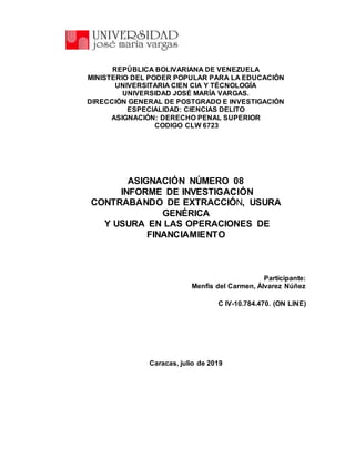 REPÚBLICA BOLIVARIANA DE VENEZUELA
MINISTERIO DEL PODER POPULAR PARA LA EDUCACIÓN
UNIVERSITARIA CIEN CIA Y TÉCNOLOGÍA
UNIVERSIDAD JOSÉ MARÍA VARGAS.
DIRECCIÓN GENERAL DE POSTGRADO E INVESTIGACIÓN
ESPECIALIDAD: CIENCIAS DELITO
ASIGNACIÓN: DERECHO PENAL SUPERIOR
CODIGO CLW 6723
ASIGNACIÓN NÚMERO 08
INFORME DE INVESTIGACIÓN
CONTRABANDO DE EXTRACCIÓN, USURA
GENÉRICA
Y USURA EN LAS OPERACIONES DE
FINANCIAMIENTO
Participante:
Menfis del Carmen, Álvarez Núñez
C IV-10.784.470. (ON LINE)
Caracas, julio de 2019
 