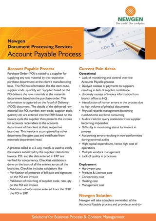 Newgen
Document Processing Services
Account Payable Process
Account Payable Process                                 Current Pain Areas
Purchase Order (PO) is raised to a supplier for         Operational
supplying any raw material by the respective            ? of monitoring and control over the
                                                         Lack
purchase department at the client’s manufacturing        Accounts Payable process
base. The PO has information like the item code,        ?Delayed release of payments to suppliers
supplier code, quantity etc. Supplier based on the       resulting in lack of supplier confidence
PO delivers the raw materials at the materials          ?Untimely receipt of invoice information from
department based on the purchase order. This             branch office to HQ
information is captured on the Proof of Delivery        ?Introduction of human errors in the process due
(POD) document. The details of the delivered raw         to high volume of physical documents
material like P number, item code, supplier code,
               .O.                                      ?Physical records management becoming
quantity etc are entered into the ERP Based on the
                                      .                  cumbersome and time consuming
invoice cycle the supplier then presents the invoice    ? trails for query resolution from supplier
                                                         Audits
for accounts receivables to the accounts                 becoming impossible
department of the client at their respective            ?Difficulty in monitoring status for invoice in
branches. This invoice is accompanied by other           process
documents like gate pass and certificate from           ?Accounting errors resulting in non-conformities
materials department head.                               during external audits
                                                        ? capital expenditure, hence high cost of
                                                         High
A process called as a 3-way match, is used to verify     operations
the invoice submitted by the supplier. Data from        ?Multiple vendors management
Invoice, P and the data entered in ERP are
          .O.                                           ? of quality in processes
                                                         Lack
verified for concurrency. Checklist validation is
done on the basis of all the entries across all the     Deployment
branches. Checklist includes validations like           ?Hardware cost
? Verification of presence of bill date and signature   ?Product & Licenses cost
  on the PO and invoice                                 ?Connectivity cost
? Validation of matching of supplier code, rate, qty    ?Hosting cost
  on the PO and invoice                                 ?Management cost
? Validation of information entered from the POD
  the PO in ERP
                                                        Newgen Solution
                                                        Newgen will take complete ownership of the
                                                        Accounts Payable process and provide an end-to-



                    Solutions for Business Process & Content Management
 