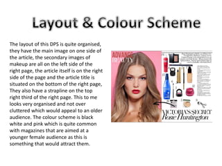 The layout of this DPS is quite organised, 
they have the main image on one side of 
the article, the secondary images of 
makeup are all on the left side of the 
right page, the article itself is on the right 
side of the page and the article title is 
situated on the bottom of the right page, 
They also have a strapline on the top 
right third of the right page. This to me 
looks very organised and not over 
cluttered which would appeal to an older 
audience. The colour scheme is black 
white and pink which is quite common 
with magazines that are aimed at a 
younger female audience as this is 
something that would attract them. 
 